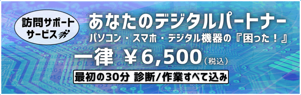 訪問サポートサービス あなたのデジタルパートナー パソコン・スマホ・デジタル機器の『困った！』 一律￥6,500（税込み） 最初の30分 診断/作業すべて込み